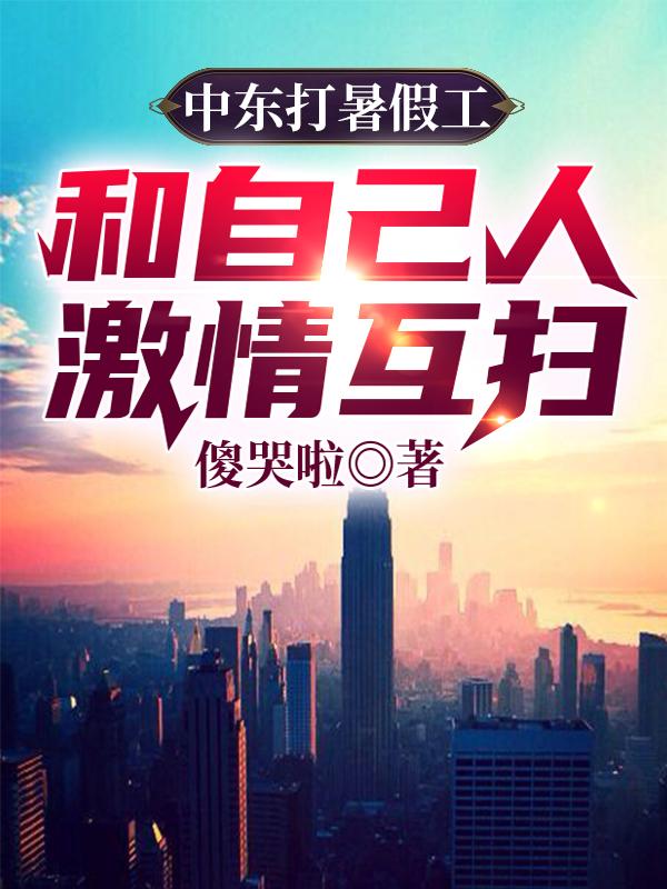 小说《中东打暑假工，和自己人激情互扫》全文免费阅读