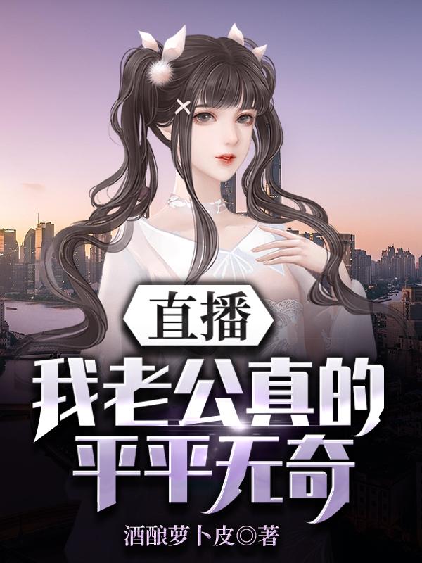 直播：我老公真的平平无奇酒酿萝卜皮，直播：我老公真的平平无奇小说免费阅读