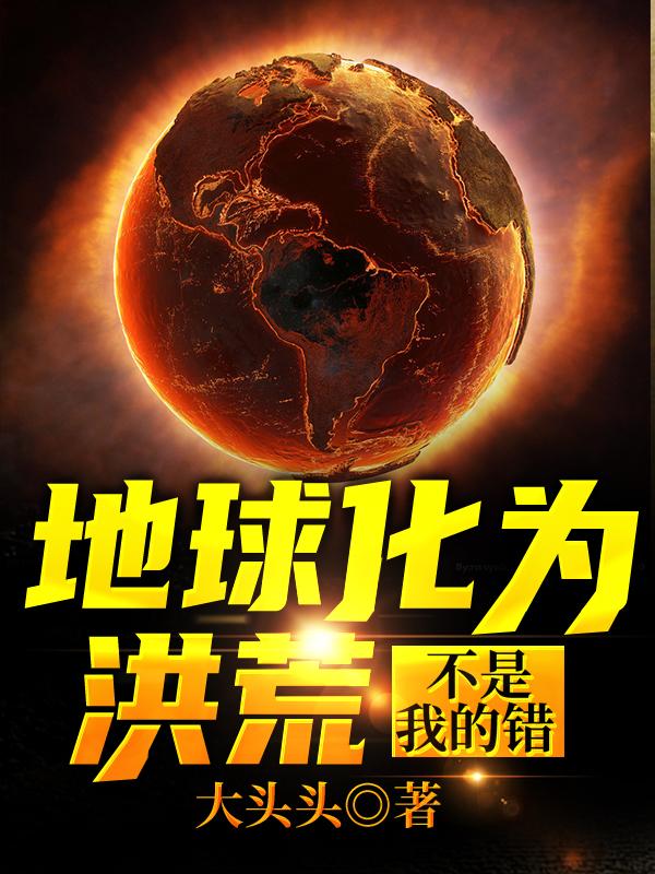 地球化为洪荒不是我的错小说，地球化为洪荒不是我的错全文在线阅读