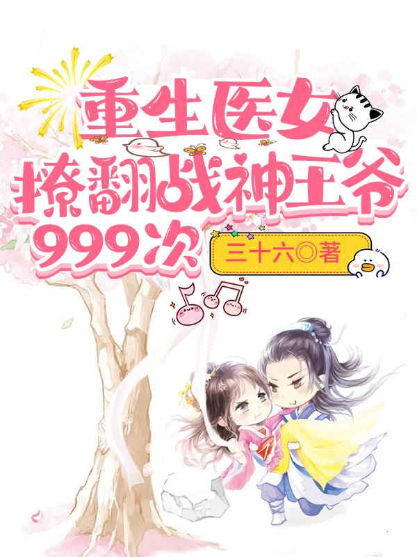 重生医女：撩翻战神王爷999次三十六.，重生医女：撩翻战神王爷999次小说免费阅读