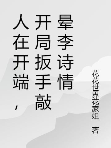 人在开端，开局扳手敲晕李诗情花花世界花家姐，人在开端，开局扳手敲晕李诗情小说免费阅读