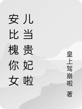 安比槐你女儿当贵妃啦皇上驾崩啦，安比槐你女儿当贵妃啦小说免费阅读
