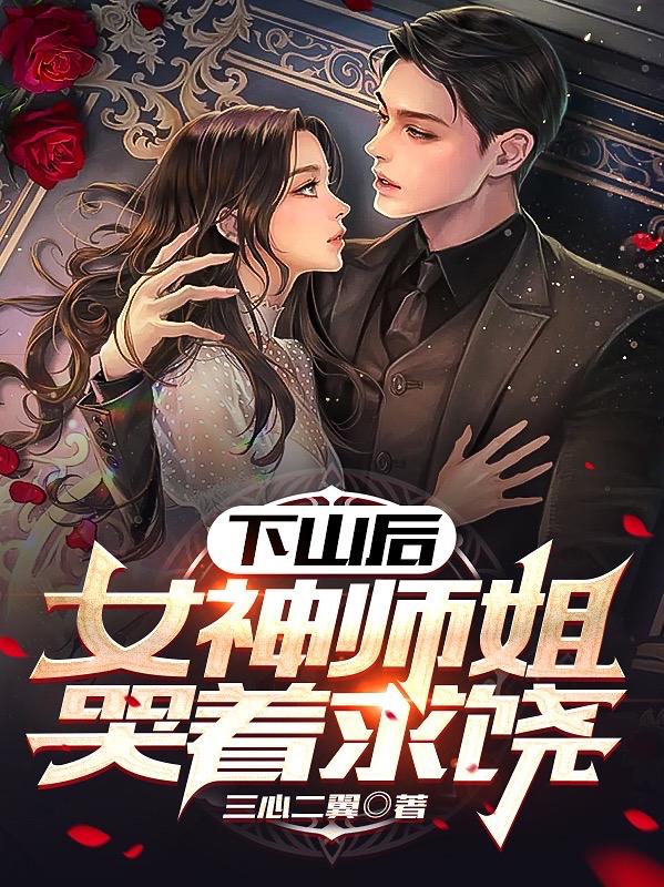 下山后，女神师姐哭着求饶小说，下山后，女神师姐哭着求饶在线阅读-经典文学