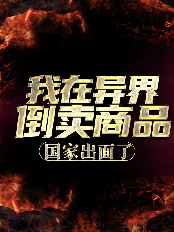 我在异界倒卖商品，国家出面了小说，我在异界倒卖商品，国家出面了免费阅读-经典文学
