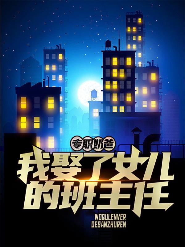 专职奶爸：我娶了女儿的班主任小说免费资源，专职奶爸：我娶了女儿的班主任在线阅读