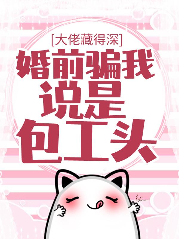 已完结小说《大佬藏得深，婚前骗我说是包工头！》全文免费阅读-经典文学