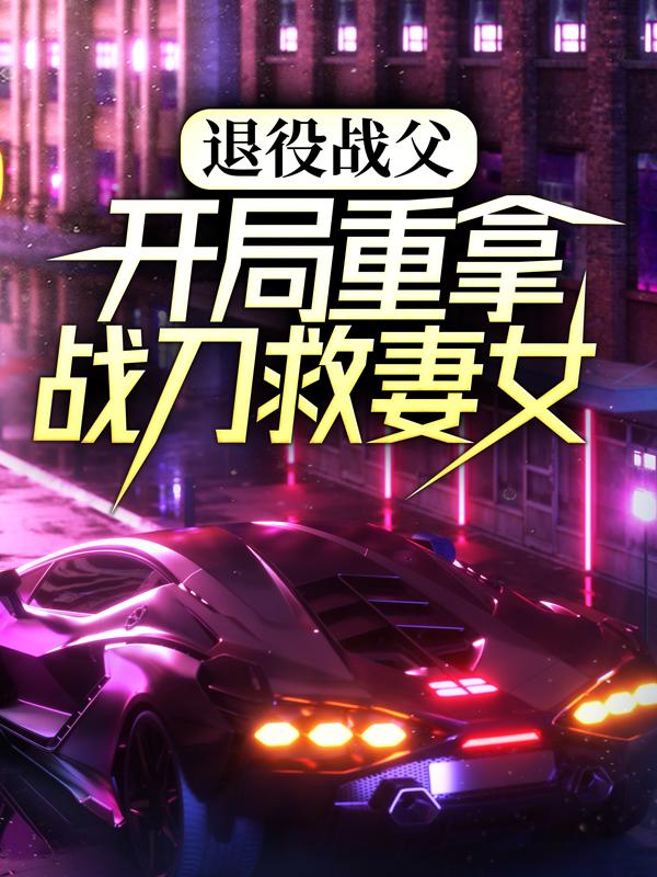 退役战父：开局重拿战刀救妻女小说，退役战父：开局重拿战刀救妻女免费阅读
