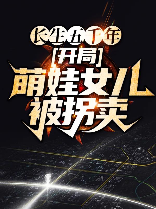 长生五千年，开局萌娃女儿被拐卖最新章节，长生五千年，开局萌娃女儿被拐卖全文在线阅读