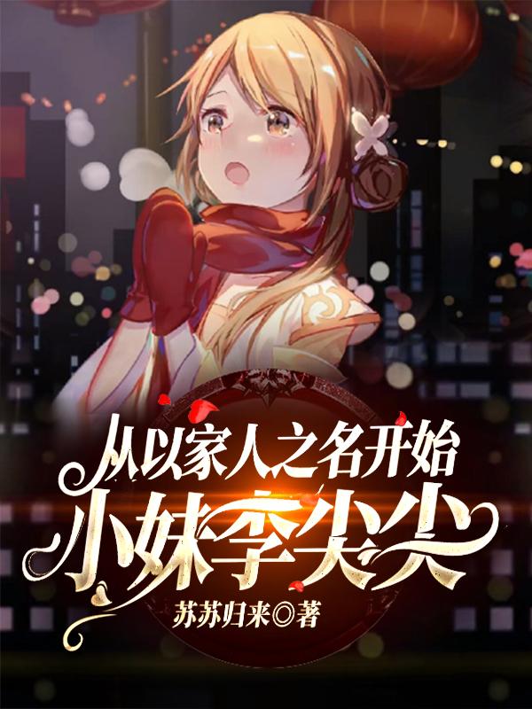 从以家人之名开始：小妹李尖尖全章节免费在线阅读，尖尖李尖尖完结版