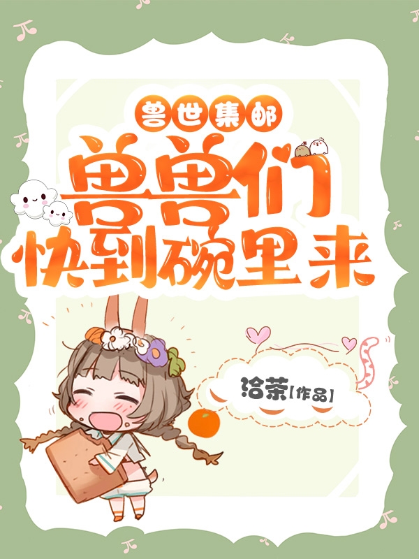男女主人公姜茶小说兽世集邮：兽兽们快到碗里来全文免费阅读-优文网